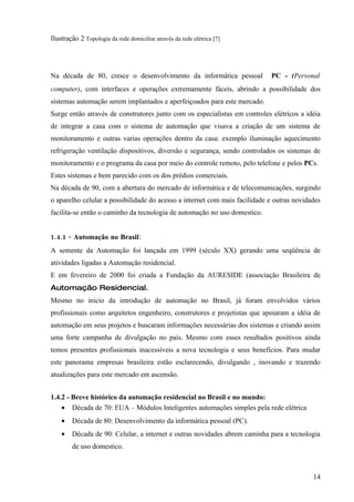 Ilustração 2 Topologia da rede domiciliar através da rede elétrica [7]




Na década de 80, cresce o desenvolvimento da informática pessoal            PC - (Personal
computer), com interfaces e operações extremamente fáceis, abrindo a possibilidade dos
sistemas automação serem implantados e aperfeiçoados para este mercado.
Surge então através de construtores junto com os especialistas em controles elétricos a idéia
de integrar a casa com o sistema de automação que visava a criação de um sistema de
monitoramento e outras varias operações dentro da casa: exemplo iluminação aquecimento
refrigeração ventilação dispositivos, diversão e segurança, sendo controlados os sistemas de
monitoramento e o programa da casa por meio do controle remoto, pelo telefone e pelos PCs.
Estes sistemas e bem parecido com os dos prédios comerciais.
Na década de 90, com a abertura do mercado de informática e de telecomunicações, surgindo
o aparelho celular a possibilidade do acesso a internet com mais facilidade e outras novidades
facilita-se então o caminho da tecnologia de automação no uso domestico.


1.4.1 - Automação no Brasil:
A semente da Automação foi lançada em 1999 (século XX) gerando uma seqüência de
atividades ligadas a Automação residencial.
E em fevereiro de 2000 foi criada a Fundação da AURESIDE (associação Brasileira de
Automação Residencial.
Mesmo no inicio da introdução de automação no Brasil, já foram envolvidos vários
profissionais como arquitetos engenheiro, construtores e projetistas que apoiaram a idéia de
automação em seus projetos e buscaram informações necessárias dos sistemas e criando assim
uma forte campanha de divulgação no país. Mesmo com esses resultados positivos ainda
temos presentes profissionais inacessíveis a nova tecnologia e seus benefícios. Para mudar
este panorama empresas brasileira estão esclarecendo, divulgando , inovando e trazendo
atualizações para este mercado em ascensão.


1.4.2 - Breve histórico da automação residencial no Brasil e no mundo:
    • Década de 70: EUA – Módulos Inteligentes automações simples pela rede elétrica
    •   Década de 80: Desenvolvimento da informática pessoal (PC).
    •   Década de 90: Celular, a internet e outras novidades abrem caminha para a tecnologia
        de uso domestico.



                                                                                           14
 