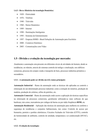 1.4.3 - Breve Histórico da tecnologia Doméstica:
       •   1820 – Eletricidade
       •   1876 – Telefone
       •   1940 – Televisão
       •   1960 – Stereo Doméstico
       •   1989 – Internet
       •   1990 – Iluminações Inteligentes
       •   1995 – Sistemas de Entretenimento
       •   1997 – Empresa SOHO - Brasil Soluções de Automação para Escritório
       •   2000 – Comércio Eletrônico
       •   2003 – Comunicações com Vídeo




1.5 - Divisão e evolução da tecnologia por mercado:

Atualmente a automação esta presente em diferentes níveis de atividades do homem, desde as
residências, no trânsito, através de sistemas controle de trafego e sinalização, nos edifícios
comercias, processo de compra venda e transporte de bens, processos indústrias primários e
secundários.

1.5.1 - A automação pode ser divida em três ramos principais:

Automação Industrial – Ramo da automação onde as técnicas são aplicadas ao controle e
otimização de um determinado processo industrial, como a extração de minérios, produção de
madeira, produção de celulose, refino de petróleo, etc.
Automação Comercial – Ramo da automação onde ocorre a aplicação de técnicas especificas
na otimização de processos comerciais, geralmente utilizando-se mais software do que
hardware, tais como; mercadorias por códigos de barras ou por rádio freqüência RFID, etc
Automação Residencial – Aplicação das técnicas de automação para melhoria no conforto e
segurança de residências e conjuntos habitacionais, tais como: Controle de acesso por
biometria, porteiro e portões eletrônicos, Circuitos Fechados de Televisão (CFTV), controle
de luminosidade de ambiente, controle de umidade, temperatura e ar condicionado (HVAC),
etc.


1.5.2 - Evolução da tecnologia:

                                                                                                 15
 