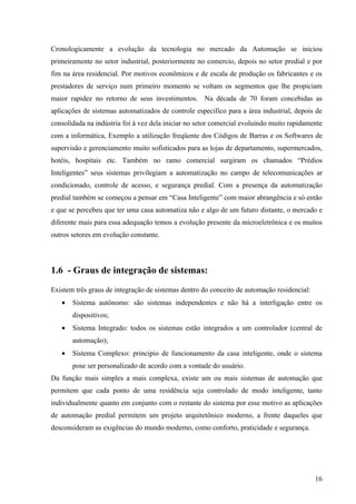 Cronologicamente a evolução da tecnologia no mercado da Automação se iniciou
primeiramente no setor industrial, posteriormente no comercio, depois no setor predial e por
fim na área residencial. Por motivos econômicos e de escala de produção os fabricantes e os
prestadores de serviço num primeiro momento se voltam os segmentos que lhe propiciam
maior rapidez no retorno de seus investimentos. Na década de 70 foram concebidas as
aplicações de sistemas automatizados de controle especifico para a área industrial, depois de
consolidada na indústria foi à vez dela iniciar no setor comercial evoluindo muito rapidamente
com a informática, Exemplo a utilização freqüente dos Códigos de Barras e os Softwares de
supervisão e gerenciamento muito sofisticados para as lojas de departamento, supermercados,
hotéis, hospitais etc. Também no ramo comercial surgiram os chamados “Prédios
Inteligentes” seus sistemas privilegiam a automatização no campo de telecomunicações ar
condicionado, controle de acesso, e segurança predial. Com a presença da automatização
predial também se começou a pensar em “Casa Inteligente” com maior abrangência e só então
e que se percebeu que ter uma casa automatiza não e algo de um futuro distante, o mercado e
diferente mais para essa adequação temos a evolução presente da microeletrônica e os muitos
outros setores em evolução constante.




1.6 - Graus de integração de sistemas:
Existem três graus de integração de sistemas dentro do conceito de automação residencial:
   •   Sistema autônomo: são sistemas independentes e não há a interligação entre os
       dispositivos;
   •   Sistema Integrado: todos os sistemas estão integrados a um controlador (central de
       automação);
   •   Sistema Complexo: principio de funcionamento da casa inteligente, onde o sistema
       pose ser personalizado de acordo com a vontade do usuário.
Da função mais simples a mais complexa, existe um ou mais sistemas de automação que
permitem que cada ponto de uma residência seja controlado de modo inteligente, tanto
individualmente quanto em conjunto com o restante do sistema por esse motivo as aplicações
de automação predial permitem um projeto arquitetônico moderno, a frente daqueles que
desconsideram as exigências do mundo moderno, como conforto, praticidade e segurança.




                                                                                            16
 