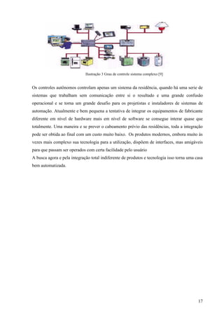 Ilustração 3 Grau de controle sistema complexo [9]


Os controles autônomos controlam apenas um sistema da residência, quando há uma serie de
sistemas que trabalham sem comunicação entre si o resultado e uma grande confusão
operacional e se torna um grande desafio para os projetistas e instaladores de sistemas de
automação. Atualmente e bem pequena a tentativa de integrar os equipamentos de fabricante
diferente em nível de hardware mais em nível de software se consegue interar quase que
totalmente. Uma maneira e se prever o cabeamento prévio das residências, toda a integração
pode ser obtida ao final com um custo muito baixo. Os produtos modernos, embora muito às
vezes mais complexo sua tecnologia para a utilização, dispõem de interfaces, mas amigáveis
para que passam ser operados com certa facilidade pelo usuário
A busca agora e pela integração total indiferente de produtos e tecnologia isso torna uma casa
bem automatizada.




                                                                                           17
 