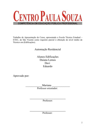 Trabalho de Apresentação de Curso, apresentado a Escola Técnica Estadual –
ETEC, de São Vicente como requisito parcial à obtenção de nível médio de
Técnico em (Edificações).


                       Automação Residencial

                         Alunos Edificações
                           Daiana Lemos
                               Davi
                             Eduardo


Aprovado por:


             ____________Mariana _____________
                         Professor orientador:


                 __________________________
                               Professor:


                 __________________________
                               Professor:


                                                                         2
 