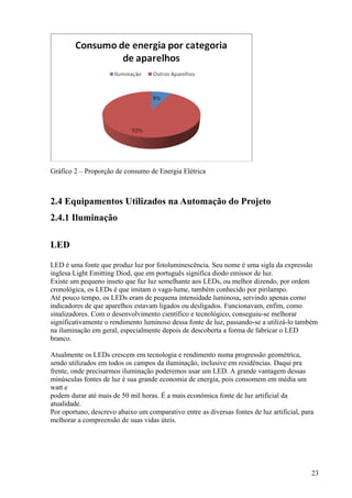 Gráfico 2 – Proporção de consumo de Energia Elétrica



2.4 Equipamentos Utilizados na Automação do Projeto
2.4.1 Iluminação

LED

LED é uma fonte que produz luz por fotoluminescência. Seu nome é uma sigla da expressão
inglesa Light Emitting Diod, que em português significa diodo emissor de luz.
Existe um pequeno inseto que faz luz semelhante aos LEDs, ou melhor dizendo, por ordem
cronológica, os LEDs é que imitam o vaga-lume, também conhecido por pirilampo.
Até pouco tempo, os LEDs eram de pequena intensidade luminosa, servindo apenas como
indicadores de que aparelhos estavam ligados ou desligados. Funcionavam, enfim, como
sinalizadores. Com o desenvolvimento científico e tecnológico, conseguiu-se melhorar
significativamente o rendimento luminoso dessa fonte de luz, passando-se a utilizá-lo também
na iluminação em geral, especialmente depois de descoberta a forma de fabricar o LED
branco.

Atualmente os LEDs crescem em tecnologia e rendimento numa progressão geométrica,
sendo utilizados em todos os campos da iluminação, inclusive em residências. Daqui pra
frente, onde precisarmos iluminação poderemos usar um LED. A grande vantagem dessas
minúsculas fontes de luz é sua grande economia de energia, pois consomem em média um
watt e
podem durar até mais de 50 mil horas. É a mais econômica fonte de luz artificial da
atualidade.
Por oportuno, descrevo abaixo um comparativo entre as diversas fontes de luz artificial, para
melhorar a compreensão de suas vidas úteis.




                                                                                            23
 