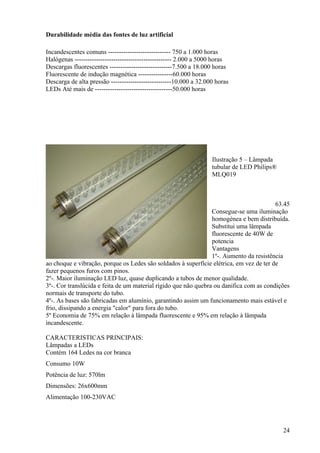 Durabilidade média das fontes de luz artificial

Incandescentes comuns ----------------------------- 750 a 1.000 horas
Halógenas --------------------------------------------- 2.000 a 5000 horas
Descargas fluorescentes -----------------------------7.500 a 18.000 horas
Fluorescente de indução magnética ----------------60.000 horas
Descarga de alta pressão ----------------------------10.000 a 32.000 horas
LEDs Até mais de ------------------------------------50.000 horas




                                                                   Ilustração 5 – Lâmpada
                                                                   tubular de LED Philips®
                                                                   MLQ019



                                                                                         63.45
                                                                 Consegue-se uma iluminação
                                                                 homogénea e bem distribuída.
                                                                 Substitui uma lâmpada
                                                                 fluorescente de 40W de
                                                                 potencia
                                                                 Vantagens
                                                                 1º-. Aumento da resistência
ao choque e vibração, porque os Ledes são soldados à superfície elétrica, em vez de ter de
fazer pequenos furos com pinos.
2º-. Maior iluminação LED luz, quase duplicando a tubos de menor qualidade.
3º-. Cor translúcida e feita de um material rígido que não quebra ou danifica com as condições
normais de transporte do tubo.
4º-. As bases são fabricadas em alumínio, garantindo assim um funcionamento mais estável e
frio, dissipando a energia "calor" para fora do tubo.
5º Economia de 75% em relação à lâmpada fluorescente e 95% em relação à lâmpada
incandescente.

CARACTERISTICAS PRINCIPAIS:
Lâmpadas a LEDs
Contém 164 Ledes na cor branca
Consumo 10W
Potência de luz: 570lm
Dimensões: 26x600mm
Alimentação 100-230VAC




                                                                                             24
 