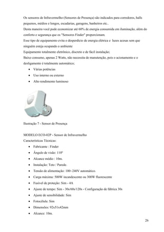 Os sensores de Infravermelho (Sensores de Presença) são indicados para corredores, halls
pequenos, médios e longos, escadarias, garagens, banheiros etc..
Desta maneira você pode economizar até 60% de energia consumida em iluminação, além do
conforto e segurança que os "Sensores Finder" proporcionam.
Esse tipo de equipamento evita o desperdício de energia elétrica e luzes acesas sem que
ninguém esteja ocupando o ambiente
Equipamento totalmente eletrônico, discreto e de fácil instalação;
Baixo consumo, apenas 2 Watts, não necessita de manutenção, pois o acionamento e o
desligamento é totalmente automático;
   •   Várias potências
   •   Uso interno ou externo
   •   Alto rendimento luminoso




Ilustração 7 - Sensor de Presença


MODELO ECO-02P - Sensor de Infravermelho
Características Técnicas:
   •   Fabricante : Finder
   •   Ângulo de visão: 110º
   •   Alcance médio : 10m.
   •   Instalação: Teto / Parede.
   •   Tensão de alimentação: 100~240V automático.
   •   Carga máxima: 500W incandescente ou 300W fluorescente
   •   Fusível de proteção: Sim - 4A
   •   Ajuste de tempo: Sim - 30s/60s/120s - Configuração de fábrica 30s
   •   Ajuste de sensibilidade: Sim
   •   Fotocélula: Sim
   •   Dimensões: 92x51x42mm
   •   Alcance: 10m.

                                                                                           26
 