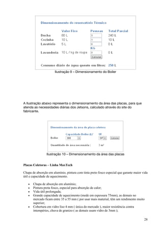 Ilustração 9 – Dimensionamento do Boiler




A Ilustração abaixo representa o dimensionamento da área das placas, para que
atenda as necessidades diárias dos Jetsons, calculado através do site do
fabricante.




                 Ilustração 10 – Dimensionamento da área das placas


Placas Coletoras – Linha MaxTech

Chapa de absorção em alumínio, pintura com tinta preto fosco especial que garante maior vida
útil e capacidade de aquecimento.

   •   Chapa de absorção em alumínio;
   •   Pintura preta fosco, especial para absorção de calor;
   •   Vida útil prolongada;
   •   Grande capacidade de aquecimento (mede em espessura 75mm), as demais no
       mercado ficam entre 35 a 55 mm ( por usar mais material, têm um rendimento muito
       superior;
   •   Cobertura em vidro liso 4 mm ( única do mercado ), maior resistência contra
       intempéries, chuva de granizo ( as demais usam vidro de 3mm );

                                                                                         28
 