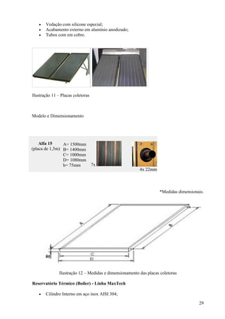 •   Vedação com silicone especial;
   •   Acabamento externo em alumínio anodizado;
   •   Tubos com em cobre.




Ilustração 11 – Placas coletoras



Modelo e Dimensionamento




    Alfa 15     A= 1500mm
(placa de 1,5m) B= 1400mm
                C= 1000mm
                D= 1080mm
                h= 75mm            7x
                                                         4x 22mm



                                                                    *Medidas dimensionais.




               Ilustração 12 – Medidas e dimensionamento das placas coletoras

Reservatório Térmico (Boiler) - Linha MaxTech

   •   Cilindro Interno em aço inox AISI 304;

                                                                                       29
 