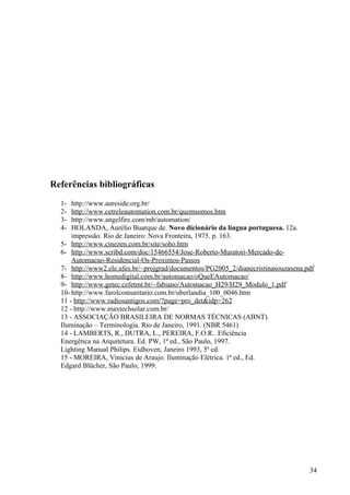 Referências bibliográficas
  1-  http://www.aureside.org.br/
  2-  http://www.cetreleautomation.com.br/quemsomos.htm
  3-  http://www.angelfire.com/mb/automation/
  4-  HOLANDA, Aurélio Buarque de. Novo dicionário da língua portuguesa. 12a.
      impressão. Rio de Janeiro: Nova Fronteira, 1975. p. 163.
  5- http://www.cinezen.com.br/site/soho.htm
  6- http://www.scribd.com/doc/15466554/Jose-Roberto-Muratori-Mercado-de-
      Automacao-Residencial-Os-Proximos-Passos
  7- http://www2.ele.ufes.br/~projgrad/documentos/PG2005_2/dianecristinasouzasena.pdf
  8- http://www.homedigital.com.br/automacao/oQueEAutomacao/
  9- http://www.getec.cefetmt.br/~fabiano/Automacao_H29/H29_Modulo_1.pdf
  10- http://www.farolcomunitario.com.br/uberlandia_100_0046.htm
  11 - http://www.radiosantigos.com/?page=pro_det&idp=262
  12 - http://www.maxtechsolar.com.br/
  13 - ASSOCIAÇÃO BRASILEIRA DE NORMAS TÉCNICAS (ABNT).
  Iluminação – Terminologia. Rio de Janeiro, 1991. (NBR 5461)
  14 - LAMBERTS, R., DUTRA, L., PEREIRA, F.O.R.. Eficiência
  Energética na Arquitetura. Ed. PW, 1ª ed., São Paulo, 1997.
  Lighting Manual Philips. Eidhoven, Janeiro 1993, 5ª ed.
  15 - MOREIRA, Vinicius de Araujo. Iluminação Elétrica. 1ª ed., Ed.
  Edgard Blücher, São Paulo, 1999.




                                                                                   34
 
