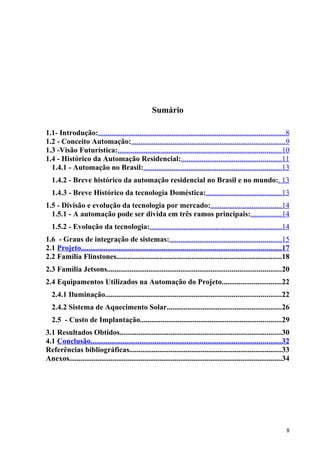 Sumário

1.1- Introdução:...................................................................................................8
1.2 - Conceito Automação:..................................................................................9
1.3 -Visão Futurística:.......................................................................................10
1.4 - Histórico da Automação Residencial:.....................................................11
  1.4.1 - Automação no Brasil:.........................................................................13
  1.4.2 - Breve histórico da automação residencial no Brasil e no mundo:. 13
  1.4.3 - Breve Histórico da tecnologia Doméstica:........................................13
1.5 - Divisão e evolução da tecnologia por mercado:......................................14
  1.5.1 - A automação pode ser divida em três ramos principais:................14
  1.5.2 - Evolução da tecnologia:......................................................................14
1.6 - Graus de integração de sistemas:...........................................................15
2.1 Projeto..........................................................................................................17
2.2 Família Flinstones........................................................................................18
2.3 Família Jetsons............................................................................................20
2.4 Equipamentos Utilizados na Automação do Projeto................................22
  2.4.1 Iluminação.............................................................................................22
  2.4.2 Sistema de Aquecimento Solar.............................................................26
  2.5 - Custo de Implantação...........................................................................29
3.1 Resultados Obtidos......................................................................................30
4.1 Conclusão.....................................................................................................32
Referências bibliográficas.................................................................................33
Anexos.................................................................................................................34




                                                                                                                       8
 