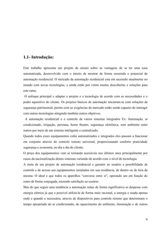 1.1- Introdução:

Este trabalho apresenta um projeto de ensaio sobre as vantagens de se ter uma casa
automatizada, desenvolvido com o intuito de mostrar de forma resumida o potencial da
automação residencial. O mercado da automação residencial esta em ascensão atualmente no
mundo com novas tecnologias, e ainda estão por virem muitas descobertas e soluções para
este ramo.
O enfoque principal e adaptar o projeto e a tecnologia de acordo com as necessidades e o
poder aquisitivo do cliente. Os projetos básicos de automação iniciaram-se com soluções de
segurança patrimonial, porem com as exigências do mercado estão sendo capazes de interagir
com outras tecnologias atingindo também outros objetivos.
 A automação residencial e o controle de vários sistemas integrados Ex: iluminação, ar
condicionado, irrigação, persiana, home theater, segurança eletrônica, som ambiente entre
outros por meio de um sistema inteligente e centralizado.
Quando todos esses equipamentos estão automatizados e integrados eles passam a funcionar
em conjunto através do controle remoto universal, proporcionando conforto praticidade
segurança e economia, no dia a dia do cliente.
O preço dos equipamentos vem se tornando acessíveis nos últimos anos principalmente por
causa da nacionalização destes sistemas variando de acordo com o nível de tecnologia.
A meta de um projeto de automação residencial e garantir ao usuário a possibilidade de
controle e de acesso aos equipamentos instalados em sua residência, de dentro ou de fora da
mesma. O ideal e que todos os aparelhos “converse entre si”, operando um em função do
outro de forma conjugada, trazendo satisfação ao usuário.
Mas do que seguir uma tendência a automação reduz de forma significativa as despesas com
energia elétrica já que e possível utilizá-la de forma mais racional, a energia e usada apenas
onde e quando e necessária, através de dispositivos para controle remoto que determinam o
tempo apropriado do ar condicionado, do aquecimento do ambiente, iluminação e de outros



                                                                                            9
 