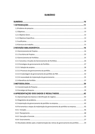 10



                                                                SUMÁRIO


SUMÁRIO....................................................................................................................10
1 INTRODUÇÃO.........................................................................................................11
   1.1Problema de pesquisa.................................................................................................................13
   1.2 Objetivos.....................................................................................................................................13
   1.2.1 Objetivo Geral..........................................................................................................................13
   1.2.2 Objetivos Específicos...............................................................................................................13
   1.3 Justificativa.................................................................................................................................14
   1.4 Estrutura do trabalho.................................................................................................................15
2 REVISÃO BIBLIOGRÁFICA...................................................................................16
   2.1 Gerenciamento de Projetos........................................................................................................16
   2.1.1 Escritório de Projetos...............................................................................................................22
   2.2 Gerenciamento de Portfólios......................................................................................................25
   2.2.1 Conceitos e funções do Gerenciamento de Portfólios.............................................................26
   2.2.2 Estratégias de gerenciamento de Portfólio..............................................................................27
   2.2.2.1 Seleção de projetos..............................................................................................................28
   2.2.2.2 Processos de gerenciamento do portfólio............................................................................30
   2.2.2.3 A abordagem de gerenciamento de portfólio do PMI..........................................................32
   2.2.3 A necessidade da implantação do gerenciamento..................................................................35
   2.2.4 Benefícios do Portfólio.............................................................................................................37
3 METODOLOGIA......................................................................................................39
   3.1 Caracterização da Pesquisa.........................................................................................................39
   3.2 Estratégia da Pesquisa................................................................................................................39
4 APRESENTAÇÃO DOS DADOS E RESULTADOS...............................................42
   4.1 Apresentação da empresa e identificação do negócio...............................................................42
   4.2 Diagnóstico do problema............................................................................................................42
   4.3 Implantação do gerenciamento de portfólio na empresa..........................................................43
   4.4 Ferramentas e etapas da implantação do gerenciamento de portfólio na empresa..................45
   4.4.1 Iniciação..................................................................................................................................46
   4.4.2 Planejamento..........................................................................................................................48
   4.4.3 Execução e Controle...............................................................................................................55
   4.4.4 Encerramento ........................................................................................................................57
   4.5 Resultados obtidos após a implementação das rotinas do gerenciamento de portfólio............59
 