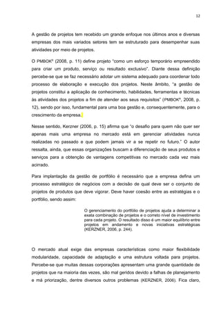 12



A gestão de projetos tem recebido um grande enfoque nos últimos anos e diversas
empresas dos mais variados setores tem se estruturado para desempenhar suas
atividades por meio de projetos.

O PMBOK® (2008, p. 11) define projeto “como um esforço temporário empreendido
para criar um produto, serviço ou resultado exclusivo”. Diante dessa definição
percebe-se que se faz necessário adotar um sistema adequado para coordenar todo
processo de elaboração e execução dos projetos. Neste âmbito, “a gestão de
projetos constitui a aplicação de conhecimento, habilidades, ferramentas e técnicas
às atividades dos projetos a fim de atender aos seus requisitos” ( PMBOK®, 2008, p.
12), sendo por isso, fundamental para uma boa gestão e, consequentemente, para o
crescimento da empresa.

Nesse sentido, Kerzner (2006, p. 15) afirma que “o desafio para quem não quer ser
apenas mais uma empresa no mercado está em gerenciar atividades nunca
realizadas no passado e que podem jamais vir a se repetir no futuro.” O autor
ressalta, ainda, que essas organizações buscam a diferenciação de seus produtos e
serviços para a obtenção de vantagens competitivas no mercado cada vez mais
acirrado.

Para implantação da gestão de portfólio é necessário que a empresa defina um
processo estratégico de negócios com a decisão de qual deve ser o conjunto de
projetos de produtos que deve vigorar. Deve haver coesão entre as estratégias e o
portfólio, sendo assim:

                          O gerenciamento do portfólio de projetos ajuda a determinar a
                          exata combinação de projetos e o correto nível de investimento
                          para cada projeto. O resultado disso é um maior equilíbrio entre
                          projetos em andamento e novas iniciativas estratégicas
                          (KERZNER, 2006, p. 244).



O mercado atual exige das empresas características como maior flexibilidade
modularidade, capacidade de adaptação e uma estrutura voltada para projetos.
Percebe-se que muitas dessas corporações apresentam uma grande quantidade de
projetos que na maioria das vezes, são mal geridos devido a falhas de planejamento
e má priorização, dentre diversos outros problemas (KERZNER, 2006). Fica claro,
 
