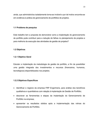 13



ainda, que administrá-los isoladamente torna-se inviável e por tal motivo encontra-se
em evidência à prática de gerenciamento de portfólios de projetos .




1.1 Problema de pesquisa


Este trabalho tem a proposta de demonstrar como a implantação do gerenciamento
de portfólio pode contribuir para a redução de falhas no planejamento de projetos e
para melhoria da execução das atividades de gestão de projetos?



1.2 Objetivos


1.2.1 Objetivo Geral


Estudar a implantação da metodologia de gestão de portfólio, a fim de possibilitar
uma gestão integrada dos investimentos e recursos (financeiros, humanos,
tecnológicos) disponibilizados nos projetos.




1.2.2 Objetivos Específicos


•   Identificar o negócio da empresa FRP Engenharia, para análise dos benefícios
    qualitativos e quantitativos com relação à implantação de Gestão de Portfólio;

•   descrever as ferramentas e etapas da implantação do Gerenciamento de
    Portfólio na empresa;

•   apresentar os resultados obtidos após a implementação das rotinas do
    Gerenciamento de Portfólio.
 