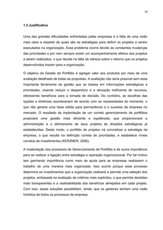 14



1.3 Justificativa


Uma das grandes dificuldades enfrentadas pelas empresas é a falta de uma visão
mais clara a respeito de quais são as estratégias para definir os projetos a serem
executados na organização. Esse problema ocorre devido às constantes mudanças
das prioridades e por nem sempre existir um acompanhamento efetivo dos projetos
a serem realizados, o que resulta na falta de clareza sobre o retorno que os projetos
desenvolvidos trazem para a organização.

O objetivo da Gestão de Portfólio é agregar valor aos produtos por meio de uma
avaliação detalhada de todas as propostas. A avaliação não seria possível sem essa
importante ferramenta de gestão que se baseia em informações estratégicas e
prioridades, visando reduzir o desperdício e a alocação ineficiente de recursos,
oferecendo benefícios para a tomada de decisão. Do contrário, as escolhas das
opções e diretrizes aconteceriam de acordo com as necessidades do momento, o
que não geraria uma base sólida para permanência e o sucesso da empresa no
mercado. O resultado da implantação de um correto gerenciamento de portfólios
propiciará uma gestão mais eficiente e equilibrada, que proporcionará a
administração e o alinhamento de seus projetos às direções estratégicas já
estabelecidas. Deste modo, o portfólio de projetos irá concretizar a estratégia da
empresa, o que resulta na definição correta de prioridades, e estabelece níveis
corretos de investimentos (KERZNER, 2006).

A implantação dos processos de Gerenciamento de Portfólio é de suma importância
para se realizar a ligação entre estratégia e operação organizacional. Por tal motivo
tem ganhando importância como meio de ajuda para as empresas realizarem o
trabalho de uma maneira mais organizada. Isso ocorre porque esse processo
determina os investimentos que a organização realizará e permite uma seleção dos
projetos, embasada na avaliação de critérios mais explícitos, o que permite decisões
mais transparentes e a rastreabilidade dos benefícios almejados em cada projeto.
Com isso, essas soluções possibilitam, ainda, que os gestores tenham uma visão
holística de todos os processos da empresa.
 