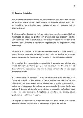 15



1.4 Estrutura do trabalho


Este estudo de caso está organizado em cinco capítulos a partir dos quais é possível
encontrar um desenvolvimento da implantação de gestão de portfólio, assim como
os benefícios das aplicações desta metodologia em um processo real de
desenvolvimento.


O primeiro capítulo destaca, por meio do problema de pesquisa, a necessidade da
implantação da gestão de portfólio em organizações que executem projetos.
Demonstram-se, ainda, os objetivos que serão desenvolvidos no trabalho bem como
aspectos que justifiquem a necessidade organizacional da implantação dessa
metodologia.


Em seguida, no capítulo 2, é apresentado todo referencial teórico que sustenta o
estudo de caso explanado no capítulo 4, com intuito de acentuar os principais
autores que estudaram este tema e que garantem as informações aqui descritas.


Já no capítulo 3, é apresentada a metodologia de pesquisa que orientou este
estudo, bem como o roteiro seguido, no qual se procurou mostrar uma linha de
desenvolvimento, cujo destaque foi a importância do planejamento em cada etapa
do desenvolvimento.


No quarto capítulo, é apresentado o estudo da implantação da metodologia de
Gestão de Portfólio e seus resultados, sendo utilizado um caso real de sua
implantação. Esta demonstra os passos seguidos, desde a definição estratégica do
projeto até a capacidade de melhoria da administração de riscos ligados aos
projetos. É demonstrado também como é latente e primordial a definição de quais
serão os processos estratégicos de negócios e o conjunto de projetos dos produtos
que tenham a possibilidade de vigorar.


Em seguida, são apresentadas as considerações finais deste estudo, bem como os
resultados relativos à implantação da metodologia de gestão de portfólio.
 
