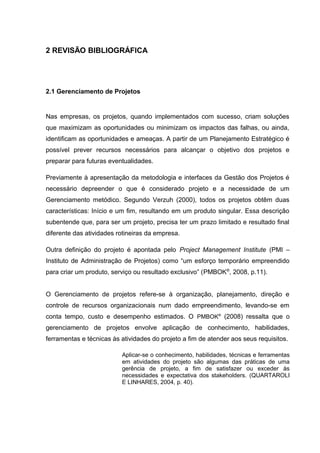 16



2 REVISÃO BIBLIOGRÁFICA




2.1 Gerenciamento de Projetos


Nas empresas, os projetos, quando implementados com sucesso, criam soluções
que maximizam as oportunidades ou minimizam os impactos das falhas, ou ainda,
identificam as oportunidades e ameaças. A partir de um Planejamento Estratégico é
possível prever recursos necessários para alcançar o objetivo dos projetos e
preparar para futuras eventualidades.

Previamente à apresentação da metodologia e interfaces da Gestão dos Projetos é
necessário depreender o que é considerado projeto e a necessidade de um
Gerenciamento metódico. Segundo Verzuh (2000), todos os projetos obtêm duas
características: Início e um fim, resultando em um produto singular. Essa descrição
subentende que, para ser um projeto, precisa ter um prazo limitado e resultado final
diferente das atividades rotineiras da empresa.

Outra definição do projeto é apontada pelo Project Management Institute (PMI –
Instituto de Administração de Projetos) como “um esforço temporário empreendido
para criar um produto, serviço ou resultado exclusivo” (PMBOK®, 2008, p.11).


O Gerenciamento de projetos refere-se à organização, planejamento, direção e
controle de recursos organizacionais num dado empreendimento, levando-se em
conta tempo, custo e desempenho estimados. O PMBOK® (2008) ressalta que o
gerenciamento de projetos envolve aplicação de conhecimento, habilidades,
ferramentas e técnicas às atividades do projeto a fim de atender aos seus requisitos.

                          Aplicar-se o conhecimento, habilidades, técnicas e ferramentas
                          em atividades do projeto são algumas das práticas de uma
                          gerência de projeto, a fim de satisfazer ou exceder às
                          necessidades e expectativa dos stakeholders. (QUARTAROLI
                          E LINHARES, 2004, p. 40).
 