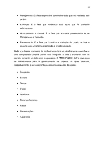 18



   •   Planejamento: É a fase responsável por detalhar tudo que será realizado pelo
       projeto.

   •   Execução: É a fase que materializa tudo aquilo que foi planejado
       anteriormente.

   •   Monitoramento e controle: É a fase que acontece paralelamente as de
       Planejamento e Execução.

   •   Encerramento: É a fase que formaliza a aceitação do projeto ou fase e
       encerra-se de uma forma organizada, o projeto solicitado.

Cada um desses processos de conhecimento tem um detalhamento específico e
uma compreensão própria, porém está integrado, a todo o momento, com os
demais, formando um todo único e organizado. O PMBOK® (2008) define nove áreas
de conhecimento para o gerenciamento de projetos, as quais abordam,
respectivamente, o gerenciamento dos seguintes aspectos do projeto:


   •   Integração

   •   Escopo

   •   Tempo

   •   Custos

   •   Qualidade

   •   Recursos humanos

   •   Riscos

   •   Comunicações

   •   Aquisições
 