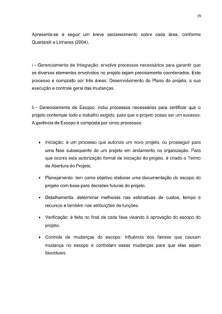 19



Apresenta-se a seguir um breve esclarecimento sobre cada área, conforme
Quartaroli e Linhares (2004).




i - Gerenciamento de Integração: envolve processos necessários para garantir que
os diversos elementos envolvidos no projeto sejam precisamente coordenados. Este
processo é composto por três áreas: Desenvolvimento do Plano do projeto, a sua
execução e controle geral das mudanças.



ii - Gerenciamento de Escopo: inclui processos necessários para certificar que o
projeto contemple todo o trabalho exigido, para que o projeto possa ser um sucesso.
A gerência de Escopo é composta por cinco processos:



   •   Iniciação: é um processo que autoriza um novo projeto, ou prosseguir para
       uma fase subsequente de um projeto em andamento na organização. Para
       que ocorra esta autorização formal de iniciação do projeto, é criado o Termo
       de Abertura do Projeto.

   •   Planejamento: tem como objetivo elaborar uma documentação do escopo do
       projeto com base para decisões futuras do projeto.

   •   Detalhamento: determinar melhorias nas estimativas de custos, tempo e
       recursos e também nas atribuições de funções.

   •   Verificação: é feita no final de cada fase visando à aprovação do escopo do
       projeto.

   •   Controle de mudanças do escopo: Influência dos fatores que causam
       mudança no escopo e controlam essas mudanças para que elas sejam
       favoráveis.
 