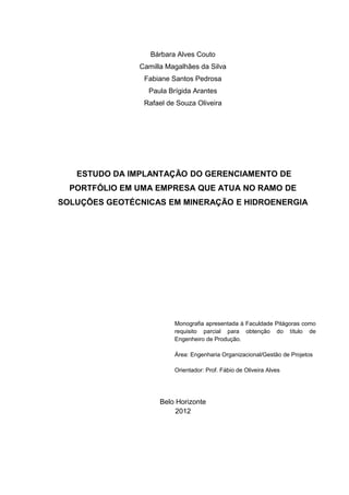 2



                  Bárbara Alves Couto
               Camilla Magalhães da Silva
                Fabiane Santos Pedrosa
                 Paula Brígida Arantes
                Rafael de Souza Oliveira




   ESTUDO DA IMPLANTAÇÃO DO GERENCIAMENTO DE
  PORTFÓLIO EM UMA EMPRESA QUE ATUA NO RAMO DE
SOLUÇÕES GEOTÉCNICAS EM MINERAÇÃO E HIDROENERGIA




                         Monografia apresentada à Faculdade Pitágoras como
                         requisito parcial para obtenção do título de
                         Engenheiro de Produção.

                         Área: Engenharia Organizacional/Gestão de Projetos

                         Orientador: Prof. Fábio de Oliveira Alves




                     Belo Horizonte
                          2012
 