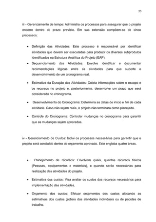 20



iii - Gerenciamento de tempo: Administra os processos para assegurar que o projeto
encerre dentro do prazo previsto. Em sua extensão compõem-se de cinco
processos:


   •   Definição das Atividades: Este processo é responsável por identificar
       atividades que devem ser executadas para produzir os diversos subprodutos
       identificados na Estrutura Analítica do Projeto (EAP).
   •   Sequenciamento     das       Atividades:    Envolve   identificar    e    documentar
       recomendações      lógicas     entre   as    atividades   para      que   suporte   o
       desenvolvimento de um cronograma real.

   •   Estimativa da Duração das Atividades: Coleta informações sobre o escopo e
       os recursos no projeto e, posteriormente, desenvolve um prazo que será
       considerado no cronograma.

   •   Desenvolvimento do Cronograma: Determina as datas de início e fim de cada
       atividade. Caso não sejam reais, o projeto não terminará como planejado.

   •   Controle do Cronograma: Controlar mudanças no cronograma para garantir
       que as mudanças sejam aprovadas.




iv - Gerenciamento de Custos: Inclui os processos necessários para garantir que o
projeto será concluído dentro do orçamento aprovado. Este engloba quatro áreas.




   •    Planejamento de recursos: Envolvem quais, quantos recursos físicos
       (Pessoas, equipamentos e materiais), e quando serão necessárias para
       realização das atividades do projeto.

   •   Estimativa dos custos: Visa avaliar os custos dos recursos necessários para
       implementação das atividades.

   •   Orçamento dos custos: Efetuar orçamentos dos custos alocando as
       estimativas dos custos globais das atividades individuais ou de pacotes de
       trabalho.
 