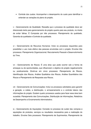 21



   •   Controle dos custos: Acompanhar o desempenho do custo para identificar e
       entender as variações do plano do projeto.




v - Gerenciamento da Qualidade: Ressalta que o processo da qualidade deve ser
direcionado tanto para gerenciamento do projeto quanto para seu produto, no intuito
de evitar falhas. É Composta por três processos: Planejamento da qualidade,
Garantia da qualidade e Controle da qualidade.




vi - Gerenciamento de Recursos Humanos: Inclui os processos requeridos para
possibilitar o uso mais efetivo das pessoas envolvidas com o projeto. Envolve três
processos: Planejamento Organizacional, Recrutamento Pessoal e Desenvolvimento
do Time.




vii - Gerenciamento de Riscos: É uma área que pode ocorrer sob a forma de
ameaças ou de oportunidades, que influenciam o objetivo do projeto negativamente
ou positivamente. Dividi-se em cinco processos: Planejamento de Riscos,
Identificação dos Riscos, Análise Qualitativa dos Riscos, Análise Quantitativa dos
Riscos e Planejamento de Respostas aos Riscos.




viii - Gerenciamento de Comunicações: Inclui os processos solicitados para garantir
a geração, a coleta, a distribuição, o armazenamento e o controle básico das
informações do projeto. Existem quatro processos usados para fazer essa área bem
sucedida: Planejamento das Comunicações, Distribuição de Informações, Relatórios
de Desempenho e Encerramento Administrativo.




ix - Gerenciamento de Aquisições: Consiste no processo de cuidar das compras e
aquisições de produtos, serviços ou resultados necessários para a realização do
trabalho. Envolve Seis processos: Planejamento de Suprimentos, Planejamento de
 