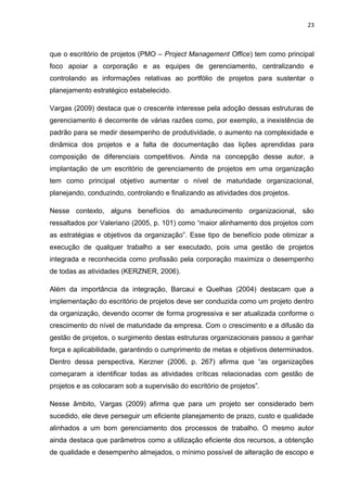 23



que o escritório de projetos (PMO – Project Management Office) tem como principal
foco apoiar a corporação e as equipes de gerenciamento, centralizando e
controlando as informações relativas ao portfólio de projetos para sustentar o
planejamento estratégico estabelecido.

Vargas (2009) destaca que o crescente interesse pela adoção dessas estruturas de
gerenciamento é decorrente de várias razões como, por exemplo, a inexistência de
padrão para se medir desempenho de produtividade, o aumento na complexidade e
dinâmica dos projetos e a falta de documentação das lições aprendidas para
composição de diferenciais competitivos. Ainda na concepção desse autor, a
implantação de um escritório de gerenciamento de projetos em uma organização
tem como principal objetivo aumentar o nível de maturidade organizacional,
planejando, conduzindo, controlando e finalizando as atividades dos projetos.

Nesse contexto, alguns benefícios do amadurecimento organizacional, são
ressaltados por Valeriano (2005, p. 101) como “maior alinhamento dos projetos com
as estratégias e objetivos da organização”. Esse tipo de benefício pode otimizar a
execução de qualquer trabalho a ser executado, pois uma gestão de projetos
integrada e reconhecida como profissão pela corporação maximiza o desempenho
de todas as atividades (KERZNER, 2006).

Além da importância da integração, Barcaui e Quelhas (2004) destacam que a
implementação do escritório de projetos deve ser conduzida como um projeto dentro
da organização, devendo ocorrer de forma progressiva e ser atualizada conforme o
crescimento do nível de maturidade da empresa. Com o crescimento e a difusão da
gestão de projetos, o surgimento destas estruturas organizacionais passou a ganhar
força e aplicabilidade, garantindo o cumprimento de metas e objetivos determinados.
Dentro dessa perspectiva, Kerzner (2006, p. 267) afirma que “as organizações
começaram a identificar todas as atividades críticas relacionadas com gestão de
projetos e as colocaram sob a supervisão do escritório de projetos”.

Nesse âmbito, Vargas (2009) afirma que para um projeto ser considerado bem
sucedido, ele deve perseguir um eficiente planejamento de prazo, custo e qualidade
alinhados a um bom gerenciamento dos processos de trabalho. O mesmo autor
ainda destaca que parâmetros como a utilização eficiente dos recursos, a obtenção
de qualidade e desempenho almejados, o mínimo possível de alteração de escopo e
 