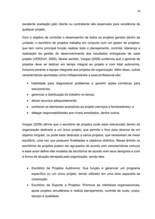 24



excelente aceitação pelo cliente ou contratante são essenciais para excelência de
qualquer projeto.

Com o objetivo de controlar o desempenho de todos os projetos geridos dentro da
unidade, o escritório de projetos trabalha em conjunto com um gestor de projetos,
que tem como principal função realizar todo o planejamento, controle, liderança e
realização da gestão do desenvolvimento dos resultados entregáveis de cada
projeto (VERZUH, 2000). Nesse sentido, Vargas (2009) evidencia que o gerente de
projetos deve se dedicar em tempo integral ao projeto e com total autonomia,
inclusive perante a equipe integrada aos projetos da organização. Além disso, outras
características apontadas como indispensáveis a esse profissional são:

   •   habilidade para diagnosticar problemas e garantir ações corretivas para
       solucioná-los;
   •   gerenciar a distribuição do trabalho no tempo;
   •   alocar recursos adequadamente;
   •   conhecer os elementos acessórios ao projeto (serviços e fornecedores); e
   •   delegar responsabilidades aos níveis amoldados, dentre outros.


Vargas (2009) afirma que o escritório de projetos pode estar estruturado dentro da
organização dedicado a um único projeto, que permite o foco para alcance de um
objetivo singular, ou pode estar dedicado a vários projetos, que necessitam de maior
equilíbrio, uma vez que possuem finalidades e objetivos distintos. Nesse âmbito os
escritórios de projetos podem ser agrupados de acordo com características comuns
e esse autor define três modelos de escritórios de acordo com seus desígnios e com
a forma de atuação almejada pela organização, sendo eles:


   •   Escritório de Projetos Autônomo: Sua função é gerenciar um programa
       específico ou um único projeto, sendo utilizado em uma área separada da
       corporação.
   •   Escritório de Suporte a Projetos: Promove as interfaces organizacionais,
       apoia projetos simultâneos e realiza planejamento, controle de custo, prazo,
       escopo e qualidade.
 