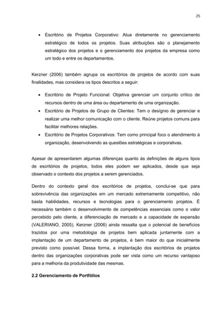 25



   •   Escritório de Projetos Corporativo: Atua diretamente no gerenciamento
       estratégico de todos os projetos. Suas atribuições são o planejamento
       estratégico dos projetos e o gerenciamento dos projetos da empresa como
       um todo e entre os departamentos.


Kerzner (2006) também agrupa os escritórios de projetos de acordo com suas
finalidades, mas considera os tipos descritos a seguir:

   •   Escritório de Projeto Funcional: Objetiva gerenciar um conjunto crítico de
       recursos dentro de uma área ou departamento de uma organização.
   •   Escritório de Projetos de Grupo de Clientes: Tem o desígnio de gerenciar e
       realizar uma melhor comunicação com o cliente. Reúne projetos comuns para
       facilitar melhores relações.
   •   Escritório de Projetos Corporativos: Tem como principal foco o atendimento à
       organização, desenvolvendo as questões estratégicas e corporativas.


Apesar de apresentarem algumas diferenças quanto às definições de alguns tipos
de escritórios de projetos, todos eles podem ser aplicados, desde que seja
observado o contexto dos projetos a serem gerenciados.

Dentro do contexto geral dos escritórios de projetos, conclui-se que para
sobrevivência das organizações em um mercado extremamente competitivo, não
basta habilidades, recursos e tecnologias para o gerenciamento projetos. É
necessário também o desenvolvimento de competências essenciais como o valor
percebido pelo cliente, a diferenciação de mercado e a capacidade de expansão
(VALERIANO, 2005). Kerzner (2006) ainda ressalta que o potencial de benefícios
trazidos por uma metodologia de projetos bem aplicada juntamente com a
implantação de um departamento de projetos, é bem maior do que inicialmente
previsto como possível. Dessa forma, a implantação dos escritórios de projetos
dentro das organizações corporativas pode ser vista como um recurso vantajoso
para a melhoria da produtividade das mesmas.

2.2 Gerenciamento de Portfólios
 