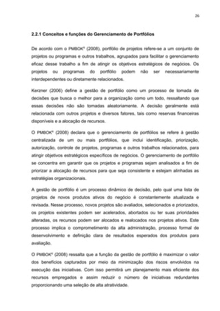 26



2.2.1 Conceitos e funções do Gerenciamento de Portfólios


De acordo com o PMBOK® (2008), portfólio de projetos refere-se a um conjunto de
projetos ou programas e outros trabalhos, agrupados para facilitar o gerenciamento
eficaz desse trabalho a fim de atingir os objetivos estratégicos de negócios. Os
projetos     ou   programas    do   portfólio   podem   não   ser   necessariamente
interdependentes ou diretamente relacionados.

Kerzner (2006) define a gestão de portfólio como um processo de tomada de
decisões que busca o melhor para a organização como um todo, ressaltando que
essas decisões não são tomadas aleatoriamente. A decisão geralmente está
relacionada com outros projetos e diversos fatores, tais como reservas financeiras
disponíveis e a alocação de recursos.

O PMBOK® (2008) declara que o gerenciamento de portfólios se refere à gestão
centralizada de um ou mais portfólios, que inclui identificação, priorização,
autorização, controle de projetos, programas e outros trabalhos relacionados, para
atingir objetivos estratégicos específicos de negócios. O gerenciamento de portfólio
se concentra em garantir que os projetos e programas sejam analisados a fim de
priorizar a alocação de recursos para que seja consistente e estejam alinhadas as
estratégias organizacionais.

A gestão de portfólio é um processo dinâmico de decisão, pelo qual uma lista de
projetos de novos produtos ativos do negócio é constantemente atualizada e
revisada. Nesse processo, novos projetos são avaliados, selecionados e priorizados,
os projetos existentes podem ser acelerados, abortados ou ter suas prioridades
alteradas, os recursos podem ser alocados e realocados nos projetos ativos. Este
processo implica o comprometimento da alta administração, processo formal de
desenvolvimento e definição clara de resultados esperados dos produtos para
avaliação.

O PMBOK® (2008) ressalta que a função da gestão de portfólio é maximizar o valor
dos benefícios capturados por meio da minimização dos riscos envolvidos na
execução das iniciativas. Com isso permitirá um planejamento mais eficiente dos
recursos empregados e assim reduzir o número de iniciativas redundantes
proporcionando uma seleção de alta atratividade.
 