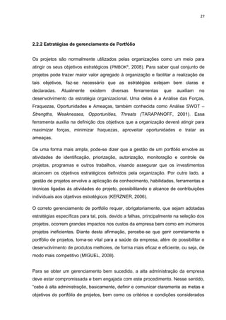 27




2.2.2 Estratégias de gerenciamento de Portfólio


Os projetos são normalmente utilizados pelas organizações como um meio para
atingir os seus objetivos estratégicos (PMBOK®, 2008). Para saber qual conjunto de
projetos pode trazer maior valor agregado à organização e facilitar a realização de
tais objetivos, faz-se necessário que as estratégias estejam bem claras e
declaradas.   Atualmente    existem    diversas   ferramentas    que    auxiliam   no
desenvolvimento da estratégia organizacional. Uma delas é a Análise das Forças,
Fraquezas, Oportunidades e Ameaças, também conhecida como Análise SWOT –
Strengths, Weaknesses, Opportunities, Threats (TARAPANOFF, 2001). Essa
ferramenta auxilia na definição dos objetivos que a organização deverá atingir para
maximizar forças, minimizar fraquezas, aproveitar oportunidades e tratar as
ameaças.

De uma forma mais ampla, pode-se dizer que a gestão de um portfólio envolve as
atividades de identificação, priorização, autorização, monitoração e controle de
projetos, programas e outros trabalhos, visando assegurar que os investimentos
alcancem os objetivos estratégicos definidos pela organização. Por outro lado, a
gestão de projetos envolve a aplicação de conhecimento, habilidades, ferramentas e
técnicas ligadas às atividades do projeto, possibilitando o alcance de contribuições
individuais aos objetivos estratégicos (KERZNER, 2006).

O correto gerenciamento de portfólio requer, obrigatoriamente, que sejam adotadas
estratégias específicas para tal, pois, devido a falhas, principalmente na seleção dos
projetos, ocorrem grandes impactos nos custos da empresa bem como em inúmeros
projetos ineficientes. Diante desta afirmação, percebe-se que gerir corretamente o
portfólio de projetos, torna-se vital para a saúde da empresa, além de possibilitar o
desenvolvimento de produtos melhores, de forma mais eficaz e eficiente, ou seja, de
modo mais competitivo (MIGUEL, 2008).


Para se obter um gerenciamento bem sucedido, a alta administração da empresa
deve estar compromissada e bem engajada com este procedimento. Nesse sentido,
“cabe à alta administração, basicamente, definir e comunicar claramente as metas e
objetivos do portfólio de projetos, bem como os critérios e condições considerados
 