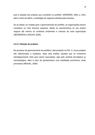 28



para a seleção dos projetos que constarão no portfólio” (KERZNER, 2006, p. 245),
além é claro de definir, a estratégia de negócios adotada pela empresa.


Ao se adotar um modelo para o gerenciamento de portfólio, as organizações devem
considerar os mais diversos aspectos, desde as características do seu próprio
negocio até mesmo os contextos ambientais e culturais de cada organização
(NEGREIROS e ROCHA, 2009).



2.2.2.1 Seleção de projetos


No processo de gerenciamento de portfólios, demonstrado na FIG. 3, novos projetos
são selecionados e avaliados. Após esta análise, aqueles que se mostrarem
estrategicamente vitais para serem executados, seja pela vertente tecnológica ou
mercadológica, além é claro de apresentarem uma viabilidade econômica, serão
priorizados (MIGUEL, 2008).
 