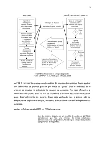 29




                        FIGURA 3: Processos de seleção de projetos
                      Fonte: COOPER et al., 1993 apud MIGUEL, 2008.



A FIG. 3 representa o processo de análise de seleção dos projetos. Como podem
ser verificados os projetos passam por filtros ou “gates” onde é analisado se o
mesmo se encaixa na estratégia de negócio da empresa. Em caso afirmativo, é
verificado se o projeto entra na lista de prioritários e assim os recursos são alocados
para desenvolvimento do mesmo. Caso seja verificado que o projeto não se
enquadre em alguma das etapas, o mesmo é encerrado e não entra no portfólio da
empresa.

Archer e Gahsemzadeh (1999, p. 208) afirmam que:


                           Um dos maiores desafios de um modelo de gestão de portfólios,
                           considerando que haja uma definição de metas estratégicas
                           consensadas para a organização, talvez seja a seleção dos projetos
                           componentes deste portfólio.
 