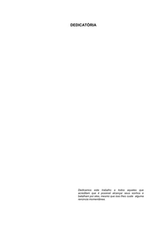 3



DEDICATÓRIA




   Dedicamos este trabalho a todos aqueles que
   acreditam que é possivel alcançar seus sonhos e
   batalham por eles, mesmo que isso lhes custe alguma
   renúncia momentânea.
 
