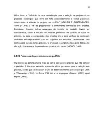 30



Além disso, a “definição de uma metodologia para a seleção de projetos é um
processo estratégico que deve ser feito antecipadamente a outros processos
relacionados à seleção de projetos no portfólio” (ARCHER E GAHSEMZADEH,
1999, p. 208), a fim de proporcionar o alinhamento estratégico dos projetos.
Entretanto, diversos outros processos de tomada de decisão devem ser
considerados, como a inclusão de revisões periódicas do portfólio de todos os
projetos, ou seja, a comparação dos projetos em si para verificar se continuam
alinhados estrategicamente com os objetivos da empresa, decidindo-se pela
continuação ou não de tais projetos. O processo é complementado pela decisão de
alocação dos recursos disponíveis nos projetos priorizados (MIGUEL, 2008).



2.2.2.2 Processos de gerenciamento do portfólio


O processo de gerenciamento inicia-se com a seleção dos projetos que irão compor
o portfólio. A literatura existente apresenta vários processos para a seleção dos
projetos, sendo que se destacam o funil de desenvolvimento apresentado por Clark
e Wheelwright (1993), conforme FIG. 04, e o stage-gate (Cooper, (1993) apud
Miguel (2008)).
 