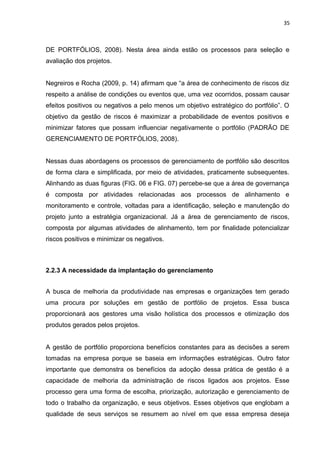 35



DE PORTFÓLIOS, 2008). Nesta área ainda estão os processos para seleção e
avaliação dos projetos.


Negreiros e Rocha (2009, p. 14) afirmam que “a área de conhecimento de riscos diz
respeito a análise de condições ou eventos que, uma vez ocorridos, possam causar
efeitos positivos ou negativos a pelo menos um objetivo estratégico do portfólio”. O
objetivo da gestão de riscos é maximizar a probabilidade de eventos positivos e
minimizar fatores que possam influenciar negativamente o portfólio (PADRÃO DE
GERENCIAMENTO DE PORTFÓLIOS, 2008).


Nessas duas abordagens os processos de gerenciamento de portfólio são descritos
de forma clara e simplificada, por meio de atividades, praticamente subsequentes.
Alinhando as duas figuras (FIG. 06 e FIG. 07) percebe-se que a área de governança
é composta por atividades relacionadas aos processos de alinhamento e
monitoramento e controle, voltadas para a identificação, seleção e manutenção do
projeto junto a estratégia organizacional. Já a área de gerenciamento de riscos,
composta por algumas atividades de alinhamento, tem por finalidade potencializar
riscos positivos e minimizar os negativos.



2.2.3 A necessidade da implantação do gerenciamento


A busca de melhoria da produtividade nas empresas e organizações tem gerado
uma procura por soluções em gestão de portfólio de projetos. Essa busca
proporcionará aos gestores uma visão holística dos processos e otimização dos
produtos gerados pelos projetos.


A gestão de portfólio proporciona benefícios constantes para as decisões a serem
tomadas na empresa porque se baseia em informações estratégicas. Outro fator
importante que demonstra os benefícios da adoção dessa prática de gestão é a
capacidade de melhoria da administração de riscos ligados aos projetos. Esse
processo gera uma forma de escolha, priorização, autorização e gerenciamento de
todo o trabalho da organização, e seus objetivos. Esses objetivos que englobam a
qualidade de seus serviços se resumem ao nível em que essa empresa deseja
 