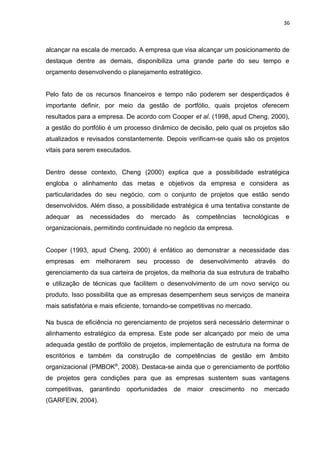 36



alcançar na escala de mercado. A empresa que visa alcançar um posicionamento de
destaque dentre as demais, disponibiliza uma grande parte do seu tempo e
orçamento desenvolvendo o planejamento estratégico.


Pelo fato de os recursos financeiros e tempo não poderem ser desperdiçados é
importante definir, por meio da gestão de portfólio, quais projetos oferecem
resultados para a empresa. De acordo com Cooper et al. (1998, apud Cheng, 2000),
a gestão do portfólio é um processo dinâmico de decisão, pelo qual os projetos são
atualizados e revisados constantemente. Depois verificam-se quais são os projetos
vitais para serem executados.


Dentro desse contexto, Cheng (2000) explica que a possibilidade estratégica
engloba o alinhamento das metas e objetivos da empresa e considera as
particularidades do seu negócio, com o conjunto de projetos que estão sendo
desenvolvidos. Além disso, a possibilidade estratégica é uma tentativa constante de
adequar   as   necessidades     do    mercado    às    competências   tecnológicas   e
organizacionais, permitindo continuidade no negócio da empresa.


Cooper (1993, apud Cheng, 2000) é enfático ao demonstrar a necessidade das
empresas em melhorarem          seu   processo    de    desenvolvimento    através do
gerenciamento da sua carteira de projetos, da melhoria da sua estrutura de trabalho
e utilização de técnicas que facilitem o desenvolvimento de um novo serviço ou
produto. Isso possibilita que as empresas desempenhem seus serviços de maneira
mais satisfatória e mais eficiente, tornando-se competitivas no mercado.

Na busca de eficiência no gerenciamento de projetos será necessário determinar o
alinhamento estratégico da empresa. Este pode ser alcançado por meio de uma
adequada gestão de portfólio de projetos, implementação de estrutura na forma de
escritórios e também da construção de competências de gestão em âmbito
organizacional (PMBOK®, 2008). Destaca-se ainda que o gerenciamento de portfólio
de projetos gera condições para que as empresas sustentem suas vantagens
competitivas, garantindo oportunidades de maior crescimento no mercado
(GARFEIN, 2004).
 