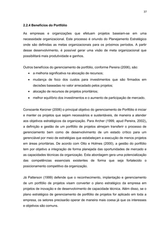 37



2.2.4 Benefícios do Portfólio

As empresas e organizações que efetuam projetos baseiam-se em uma
necessidade organizacional. Este processo é oriundo do Planejamento Estratégico
onde são definidas as metas organizacionais para os próximos períodos. A partir
desse desenvolvimento, é possível gerar uma visão de meta organizacional que
possibilitará mais produtividade e ganhos.


Outros benefícios do gerenciamento de portfólio, conforme Pereira (2006), são:
   •   a melhoria significativa na alocação de recursos;
   •   mudança de foco dos custos para investimentos que são firmados em
       decisões baseadas no valor arrecadado pelos projetos;
   •   alocação de recursos de projetos prioritários;
   •   melhor equilíbrio dos investimentos e o aumento de participação de mercado.


Consoante Kerzner (2006) o principal objetivo do gerenciamento de Portfólio é iniciar
e manter os projetos que sejam necessários e sustentáveis, de maneira a atender
aos objetivos estratégicos da organização. Para Archer (1999, apud Pereira, 2002),
a definição e gestão de um portfólio de projetos almejam transferir o processo de
gerenciamento bem como de desenvolvimento de um estado crítico para um
gerenciável por meio de estratégias que estabeleçam a execução de menos projetos
em áreas prioritárias. De acordo com Otto e Holmes (2000), a gestão do portfólio
tem por objetivo a integração de forma planejada das oportunidades de mercado e
as capacidades técnicas da organização. Esta abordagem gera uma potencialização
das competências essenciais existentes de forma que seja fortalecido o
posicionamento competitivo da organização.


Já Patterson (1999) defende que o reconhecimento, implantação e gerenciamento
de um portfólio de projetos visam converter o plano estratégico da empresa em
projetos de inovação e de desenvolvimento de capacidade técnica. Além disso, se o
plano estratégico de gerenciamento de portfólio de projetos for aplicado em toda a
empresa, os setores precisarão operar de maneira mais coesa já que os interesses
e objetivos são comuns.
 