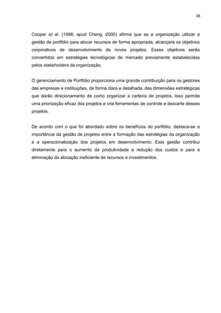 38



Cooper et al. (1998, apud Cheng, 2000) afirma que se a organização utilizar a
gestão de portfólio para alocar recursos de forma apropriada, alcançará os objetivos
corporativos de desenvolvimento de novos projetos. Esses objetivos serão
convertidos em estratégias tecnológicas de mercado previamente estabelecidas
pelos stakeholders da organização.


O gerenciamento de Portfólio proporciona uma grande contribuição para os gestores
das empresas e instituições, de forma clara e detalhada, das dimensões estratégicas
que darão direcionamento de como organizar a carteira de projetos. Isso permite
uma priorização eficaz dos projetos e cria ferramentas de controle e descarte desses
projetos.


De acordo com o que foi abordado sobre os benefícios do portfólio, destaca-se a
importância da gestão de projetos entre a formação das estratégias da organização
e a operacionalização dos projetos em desenvolvimento. Esta gestão contribui
diretamente para o aumento da produtividade a redução dos custos e para a
eliminação da alocação ineficiente de recursos e investimentos.
 