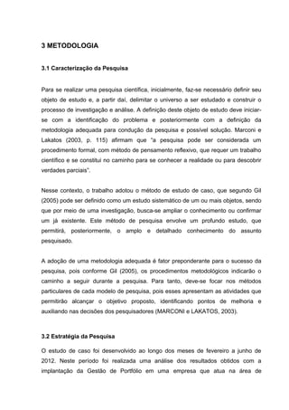 39



3 METODOLOGIA


3.1 Caracterização da Pesquisa


Para se realizar uma pesquisa científica, inicialmente, faz-se necessário definir seu
objeto de estudo e, a partir daí, delimitar o universo a ser estudado e construir o
processo de investigação e análise. A definição deste objeto de estudo deve iniciar-
se com a identificação do problema e posteriormente com a definição da
metodologia adequada para condução da pesquisa e possível solução. Marconi e
Lakatos (2003, p. 115) afirmam que “a pesquisa pode ser considerada um
procedimento formal, com método de pensamento reflexivo, que requer um trabalho
científico e se constitui no caminho para se conhecer a realidade ou para descobrir
verdades parciais”.


Nesse contexto, o trabalho adotou o método de estudo de caso, que segundo Gil
(2005) pode ser definido como um estudo sistemático de um ou mais objetos, sendo
que por meio de uma investigação, busca-se ampliar o conhecimento ou confirmar
um já existente. Este método de pesquisa envolve um profundo estudo, que
permitirá, posteriormente, o amplo e detalhado conhecimento do assunto
pesquisado.


A adoção de uma metodologia adequada é fator preponderante para o sucesso da
pesquisa, pois conforme Gil (2005), os procedimentos metodológicos indicarão o
caminho a seguir durante a pesquisa. Para tanto, deve-se focar nos métodos
particulares de cada modelo de pesquisa, pois esses apresentam as atividades que
permitirão alcançar o objetivo proposto, identificando pontos de melhoria e
auxiliando nas decisões dos pesquisadores (MARCONI e LAKATOS, 2003).



3.2 Estratégia da Pesquisa

O estudo de caso foi desenvolvido ao longo dos meses de fevereiro a junho de
2012. Neste período foi realizada uma análise dos resultados obtidos com a
implantação da Gestão de Portfólio em uma empresa que atua na área de
 