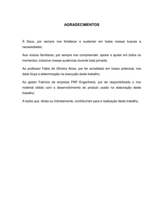 4



                              AGRADECIMENTOS



À Deus, por sempre nos fortalecer e sustentar em todas nossas buscas e
necessidades;

Aos nossos familiares, por sempre nos compreender, apoiar e ajudar em todos os
momentos, inclusive nossas ausências durante toda jornada;

Ao professor Fábio de Oliveira Alves, por ter acreditado em nosso potencial, nos
dado força e determinação na execução deste trabalho;

Ao gestor Fabrício da empresa FRP Engenharia, por ter disponibilizado o rico
material obtido com o desenvolvimento do produto usado na elaboração deste
trabalho;

A todos que, direta ou indiretamente, contribuíram para a realização deste trabalho.
 