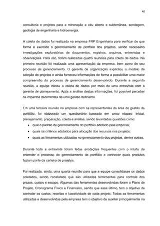 40



consultoria e projetos para a mineração a céu aberto e subterrânea, sondagem,
geologia de engenharia e hidroenergia.


A coleta de dados foi realizada na empresa FRP Engenharia para verificar de que
forma é exercido o gerenciamento de portfólio dos projetos, sendo necessário
investigações exploratórias de documentos, registros, arquivos, entrevistas e
observações. Para isto, foram realizadas quatro reuniões para coleta de dados. Na
primeira reunião foi realizada uma apresentação da empresa, bem como de seu
processo de gerenciamento. O gerente da organização explicitou o modelo de
seleção de projetos e ainda forneceu informações de forma a possibilitar uma maior
compreensão do processo de gerenciamento desenvolvido. Durante a segunda
reunião, a equipe iniciou a coleta de dados por meio de uma entrevista com o
gerente de planejamento. Após a análise destas informações, foi possível perceber
os impactos decorrentes de uma gestão deficiente.


Em uma terceira reunião na empresa com os representantes da área de gestão de
portfólio, foi elaborado um questionário baseado em cinco etapas: inicial,
planejamento, preparação, coleta e análise, sendo levantadas questões como:
   •   qual o padrão de gerenciamento do portfólio adotado pela empresa;
   •   quais os critérios adotados para alocação dos recursos nos projetos;
   •   quais as ferramentas utilizadas no gerenciamento dos projetos, dentre outras.


Durante toda a entrevista foram feitas anotações frequentes com o intuito de
entender o processo de gerenciamento de portfólio e conhecer quais produtos
faziam parte da carteira de projetos.


Foi realizada, ainda, uma quarta reunião para que a equipe consolidasse os dados
coletados, sendo constatado que são utilizadas ferramentas para controle dos
prazos, custos e escopo. Algumas das ferramentas desenvolvidas foram o Plano de
Projeto, Cronograma Físico e Financeiro, sendo que esse último, tem o objetivo de
controlar os custos, receitas e lucratividade de cada projeto. Todas as ferramentas
utilizadas e desenvolvidas pela empresa tem o objetivo de auxiliar principalmente na
 