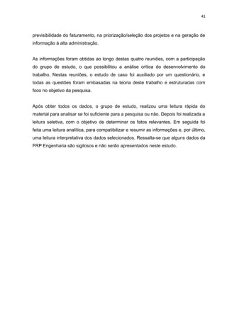 41



previsibilidade do faturamento, na priorização/seleção dos projetos e na geração de
informação à alta administração.


As informações foram obtidas ao longo destas quatro reuniões, com a participação
do grupo de estudo, o que possibilitou a análise crítica do desenvolvimento do
trabalho. Nestas reuniões, o estudo de caso foi auxiliado por um questionário, e
todas as questões foram embasadas na teoria deste trabalho e estruturadas com
foco no objetivo da pesquisa.


Após obter todos os dados, o grupo de estudo, realizou uma leitura rápida do
material para analisar se foi suficiente para a pesquisa ou não. Depois foi realizada a
leitura seletiva, com o objetivo de determinar os fatos relevantes. Em seguida foi
feita uma leitura analítica, para compatibilizar e resumir as informações e, por último,
uma leitura interpretativa dos dados selecionados. Ressalta-se que alguns dados da
FRP Engenharia são sigilosos e não serão apresentados neste estudo.
 