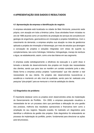 42



4 APRESENTAÇÃO DOS DADOS E RESULTADOS



4.1 Apresentação da empresa e identificação do negócio

A empresa estudada está localizada na cidade de Belo Horizonte, possuindo sede
própria, com atuação em toda a América Latina. Suas atividades foram iniciadas no
ano de 1986 atuando como um escritório de prestação de serviços de consultoria em
geologia de engenharia, geomecânica em mineração e projetos hidrelétricos. Com o
crescimento da demanda, a empresa ampliou sua atuação na área de geotécnica
aplicada a projetos de mineração e hidroenergia, por meio de estudos que abrangem
a concepção de projetos e soluções integradas com áreas de suporte ou
complementares, tais como hidrologia, hidráulica, hidrogeologia, manejo de resíduos
e água, se estabelecendo, assim, como uma das líderes em seu segmento.


A empresa avalia estrategicamente a eficiência da execução e a partir disso é
tomada a decisão de desenvolvimento dos projetos em função das necessidades
dos clientes, sendo que para isso se mantêm um contato constante junto a eles.
Desta forma a empresa produz projetos “customizados” que irão atender a real
necessidade de seu cliente. Os projetos são desenvolvidos buscando-se a
excelência e mantendo um alto nível de qualidade, sendo para tal, realizada uma
pesquisa “pós-projeto” para se mensurar o nível de satisfação do cliente.



4.2 Diagnóstico do problema


É importante destacar como os projetos eram desenvolvidos antes da implantação
do Gerenciamento de Portfólio.     Em 2009, a empresa pesquisada visualizou a
necessidade de ter um processo claro que permitisse a efetuação de uma gestão
dos produtos, melhoria dos resultados operacionais e financeiros bem como a
ampliação do seu negócio. Naquela ocasião, foi realizado um diagnóstico para
identificar a eficiência da gestão dos projetos. Este diagnóstico foi antecedente ao
processo de implantação do portfólio, porém, fundamental para direcionar as ações
para tal processo.
 