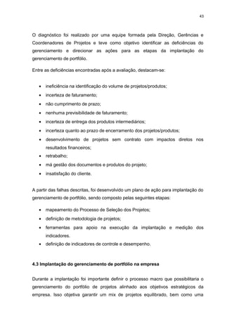 43



O diagnóstico foi realizado por uma equipe formada pela Direção, Gerências e
Coordenadores de Projetos e teve como objetivo identificar as deficiências do
gerenciamento e direcionar as ações para as etapas da implantação do
gerenciamento de portfólio.

Entre as deficiências encontradas após a avaliação, destacam-se:


   •   ineficiência na identificação do volume de projetos/produtos;
   •   incerteza de faturamento;
   •   não cumprimento de prazo;
   •   nenhuma previsibilidade de faturamento;
   •   incerteza de entrega dos produtos intermediários;
   •   incerteza quanto ao prazo de encerramento dos projetos/produtos;
   •   desenvolvimento de projetos sem contrato com impactos diretos nos
       resultados financeiros;
   •   retrabalho;
   •   má gestão dos documentos e produtos do projeto;
   •   insatisfação do cliente.


A partir das falhas descritas, foi desenvolvido um plano de ação para implantação do
gerenciamento de portfólio, sendo composto pelas seguintes etapas:

   •   mapeamento do Processo de Seleção dos Projetos;
   •   definição de metodologia de projetos;
   •   ferramentas para apoio na execução da implantação e medição dos
       indicadores.
   •   definição de indicadores de controle e desempenho.



4.3 Implantação do gerenciamento de portfólio na empresa


Durante a implantação foi importante definir o processo macro que possibilitaria o
gerenciamento do portfólio de projetos alinhado aos objetivos estratégicos da
empresa. Isso objetiva garantir um mix de projetos equilibrado, bem como uma
 
