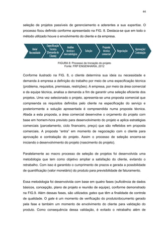 44



seleção de projetos passíveis de gerenciamento e aderentes a sua expertise. O
processo ficou definido conforme apresentado na FIG. 8. Destaca-se que em todo o
método utilizado houve o envolvimento do cliente e da empresa.




                        FIGURA 8: Processo de Iniciação do projeto
                            Fonte: FRP ENGENHARIA, 2012


Conforme ilustrado na FIG. 8, o cliente determina sua ideia ou necessidade e
demanda à empresa a definição do trabalho por meio de uma especificação técnica
(problema, requisitos, premissas, restrições). A empresa, por meio da área comercial
e da equipe técnica, analisa a demanda a fim de garantir uma seleção eficiente dos
projetos. Uma vez selecionado o projeto, apresenta-se uma proposta comercial que
compreenda os requisitos definidos pelo cliente na especificação do serviço e
posteriormente a solução apresentada é compreendida numa proposta técnica.
Aliada a esta proposta, a área comercial desenvolve o orçamento do projeto com
base em homem-hora previsto para desenvolvimento do projeto e aplica estratégias
comerciais (parcelamento, ciclo financeiro, preço) que são refletidos em proposta
comerciais. A proposta “entra” em momento de negociação com o cliente para
aprovação e contratação do projeto. Assim o processo de seleção encerra-se
iniciando o desenvolvimento do projeto (nascimento do projeto).


Paralelamente ao macro processo de seleção de projetos foi desenvolvida uma
metodologia que tem como objetivo ampliar a satisfação do cliente, evitando o
retrabalho. Com isso é garantido o cumprimento de prazos e gerada a possibilidade
de quantificação (valor monetário) do produto para previsibilidade de faturamento.


Essa metodologia foi desenvolvida com base em quatro fases (suficiência de dados
básicos, concepção, plano de projeto e reunião de equipe), conforme demonstrado
na FIG.9. Além dessas fases, são utilizados gates que têm a finalidade de controle
de qualidade. O gate é um momento de verificação do produto/documento gerado
pela fase e também um momento de envolvimento do cliente para validação do
produto. Como consequência dessa validação, é evitado o retrabalho além de
 