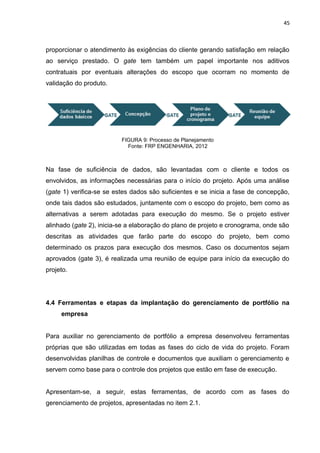 45



proporcionar o atendimento às exigências do cliente gerando satisfação em relação
ao serviço prestado. O gate tem também um papel importante nos aditivos
contratuais por eventuais alterações do escopo que ocorram no momento de
validação do produto.




                          FIGURA 9: Processo de Planejamento
                            Fonte: FRP ENGENHARIA, 2012



Na fase de suficiência de dados, são levantadas com o cliente e todos os
envolvidos, as informações necessárias para o início do projeto. Após uma análise
(gate 1) verifica-se se estes dados são suficientes e se inicia a fase de concepção,
onde tais dados são estudados, juntamente com o escopo do projeto, bem como as
alternativas a serem adotadas para execução do mesmo. Se o projeto estiver
alinhado (gate 2), inicia-se a elaboração do plano de projeto e cronograma, onde são
descritas as atividades que farão parte do escopo do projeto, bem como
determinado os prazos para execução dos mesmos. Caso os documentos sejam
aprovados (gate 3), é realizada uma reunião de equipe para início da execução do
projeto.




4.4 Ferramentas e etapas da implantação do gerenciamento de portfólio na
     empresa


Para auxiliar no gerenciamento de portfólio a empresa desenvolveu ferramentas
próprias que são utilizadas em todas as fases do ciclo de vida do projeto. Foram
desenvolvidas planilhas de controle e documentos que auxiliam o gerenciamento e
servem como base para o controle dos projetos que estão em fase de execução.


Apresentam-se, a seguir, estas ferramentas, de acordo com as fases do
gerenciamento de projetos, apresentadas no item 2.1.
 