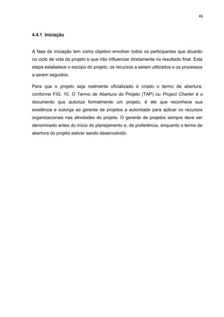 46



4.4.1 Iniciação


A fase de iniciação tem como objetivo envolver todos os participantes que atuarão
no ciclo de vida do projeto e que irão influenciar diretamente no resultado final. Esta
etapa estabelece o escopo do projeto, os recursos a serem utilizados e os processos
a serem seguidos.

Para que o projeto seja realmente oficializado é criado o termo de abertura,
conforme FIG. 10. O Termo de Abertura do Projeto (TAP) ou Project Charter é o
documento que autoriza formalmente um projeto, é ele que reconhece sua
existência e outorga ao gerente de projetos a autoridade para aplicar os recursos
organizacionais nas atividades do projeto. O gerente de projetos sempre deve ser
denominado antes do início do planejamento e, de preferência, enquanto o termo de
abertura do projeto estiver sendo desenvolvido.
 
