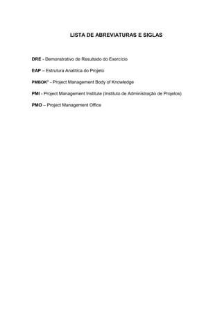 9



                   LISTA DE ABREVIATURAS E SIGLAS



DRE - Demonstrativo de Resultado do Exercício

EAP – Estrutura Analítica do Projeto

PMBOK® - Project Management Body of Knowledge

PMI - Project Management Institute (Instituto de Administração de Projetos)

PMO – Project Management Office
 