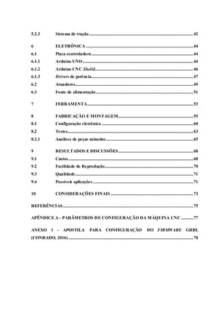 5.2.3 Sistema de tração ..............................................................................................42
6 ELETRÔNICA .................................................................................................44
6.1 Placa controladora............................................................................................44
6.1.1 Arduino UNO ....................................................................................................44
6.1.2 Arduino CNC Sheild.........................................................................................46
6.1.3 Drivers de potência............................................................................................47
6.2 Atuadores...........................................................................................................49
6.3 Fonte de alimentação........................................................................................51
7 FERRAMENTA................................................................................................53
8 FABRICAÇÃO E MONTAGEM....................................................................55
8.1 Configuração eletrônica ...................................................................................60
8.2 Testes..................................................................................................................63
8.2.1 Analises de peças usinadas...............................................................................65
9 RESULTADOS E DISCUSSÕES....................................................................68
9.1 Custos.................................................................................................................68
9.2 Facilidade de Reprodução................................................................................70
9.3 Qualidade...........................................................................................................71
9.4 Possíveis aplicações...........................................................................................71
10 CONSIDERAÇÕES FINAIS ...........................................................................73
REFERÊNCIAS......................................................................................................................75
APÊNDICE A - PARÂMETROS DE CONFIGURAÇÃO DA MÁQUINA CNC ...........77
ANEXO 1 - APOSTILA PARA CONFIGURAÇÃO DO FIRMWARE GRBL
(CONRADO, 2016) .................................................................................................................78
 