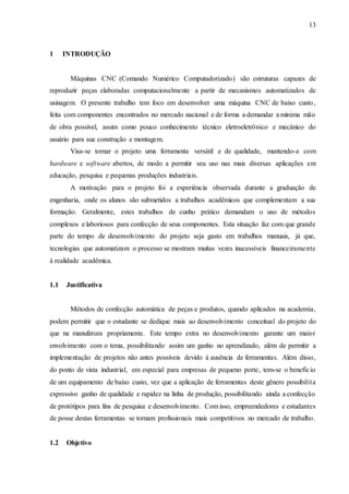 13
1 INTRODUÇÃO
Máquinas CNC (Comando Numérico Computadorizado) são estruturas capazes de
reproduzir peças elaboradas computacionalmente a partir de mecanismos automatizados de
usinagem. O presente trabalho tem foco em desenvolver uma máquina CNC de baixo custo,
feita com componentes encontrados no mercado nacional e de forma a demandar a mínima mão
de obra possível, assim como pouco conhecimento técnico eletroeletrônico e mecânico do
usuário para sua construção e montagem.
Visa-se tornar o projeto uma ferramenta versátil e de qualidade, mantendo-a com
hardware e software abertos, de modo a permitir seu uso nas mais diversas aplicações em
educação, pesquisa e pequenas produções industriais.
A motivação para o projeto foi a experiência observada durante a graduação de
engenharia, onde os alunos são submetidos a trabalhos acadêmicos que complementam a sua
formação. Geralmente, estes trabalhos de cunho prático demandam o uso de métodos
complexos e laboriosos para confecção de seus componentes. Esta situação faz com que grande
parte do tempo de desenvolvimento do projeto seja gasto em trabalhos manuais, já que,
tecnologias que automatizam o processo se mostram muitas vezes inacessíveis financeiramente
à realidade acadêmica.
1.1 Justificativa
Métodos de confecção automática de peças e produtos, quando aplicados na academia,
podem permitir que o estudante se dedique mais ao desenvolvimento conceitual do projeto do
que na manufatura propriamente. Este tempo extra no desenvolvimento garante um maior
envolvimento com o tema, possibilitando assim um ganho no aprendizado, além de permitir a
implementação de projetos não antes possíveis devido à ausência de ferramentas. Além disso,
do ponto de vista industrial, em especial para empresas de pequeno porte, tem-se o benefício
de um equipamento de baixo custo, vez que a aplicação de ferramentas deste gênero possibilita
expressivo ganho de qualidade e rapidez na linha de produção, possibilitando ainda a confecção
de protótipos para fins de pesquisa e desenvolvimento. Com isso, empreendedores e estudantes
de posse destas ferramentas se tornam profissionais mais competitivos no mercado de trabalho.
1.2 Objetivo
 