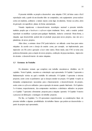 14
O presente trabalho se propõe a desenvolver uma máquina CNC, de baixo custo e fácil
reprodução onde, a partir de um desenho feito no computador, este equipamento possa realizar
cortes em madeiras, polímeros e metais macios como ligas de alumínio, bronze ou cobre, além
de gravação em superfícies planas de forma automatizada.
Visando impulsionar o desenvolvimento tecnológico nacional o presente trabalho
também propõe que o hardware e software sejam totalmente livres, onde o usuário poderá
reproduzir ou modificar o projeto para qualquer finalidade, inclusive comercial. Desta forma, a
máquina aqui desenvolvida poderá não só produzir peças para novos projetos, mas sim ser a
plataforma de novos projetos.
Além disso, a estrutura desta CNC pode inclusive ser utilizada como base para outras
máquinas de acordo com o desejo do usuário como, por exemplo, ser implementada para
impressão em 3D, corte e gravação a laser entre outros. Deste modo, uma CNC se torna uma
poderosa ferramenta para a criação de novos projetos, confecção de peças mecânicas, impressão
de circuitos e desenvolvimento de outras máquinas.
1.3 Estrutura do Trabalho
Os elementos textuais que compõem este trabalho encontram-se divididos em 10
capítulos. Neste Capítulo, encontra-se a introdução aqui apresentada. O Capítulo 2 apresenta a
fundamentação teórica na qual o trabalho foi embasado. O Capítulo 3 apresenta o sistema
proposto, assim como os parâmetros que se desejou atender no projeto. O Capítulo 4 expõe as
demandas computacionais necessárias para o funcionamento e desenvolvimento do projeto,
assim como os softwares utilizados para a operação do mesmo quando finalizado. Os Capítulos
5 e 6 tratam, respectivamente, dos componentes mecânicos e eletrônicos utilizados no projeto
e o Capítulo 7 apresenta a ferramenta proposta para a máquina operatriz. O Capítulo 8 mostra
o processo de fabricação e montagem do trabalho proposto.
Por fim, os Capítulos 9 e 10 apresentam respectivamente as considerações finais do
presente trabalho e algumas possibilidades de trabalhos futuros que podem ser desenvolvidos a
partir do projeto aqui apresentado.
 